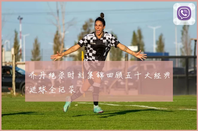 乔丹绝杀时刻集锦回顾五十大经典进球全记录