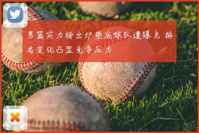 男篮实力榜出炉垫底球队遭曝光 排名变化凸显竞争压力
