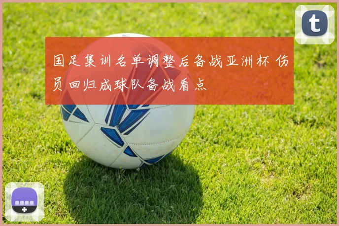 国足集训名单调整后备战亚洲杯 伤员回归成球队备战看点