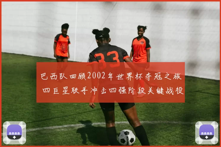 巴西队回顾2002年世界杯夺冠之旅 四巨星联手冲击四强阶段关键战役