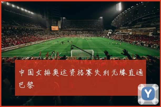 中国女排奥运资格赛失利无缘直通巴黎