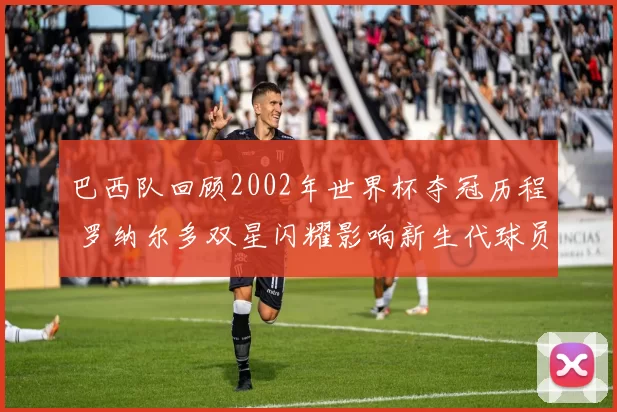 巴西队回顾2002年世界杯夺冠历程 罗纳尔多双星闪耀影响新生代球员
