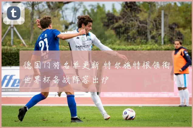 德国门将名单更新 特尔施特根领衔世界杯备战阵容出炉