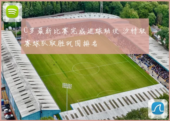 C罗最新比赛完成进球助攻 沙特联赛球队取胜巩固排名