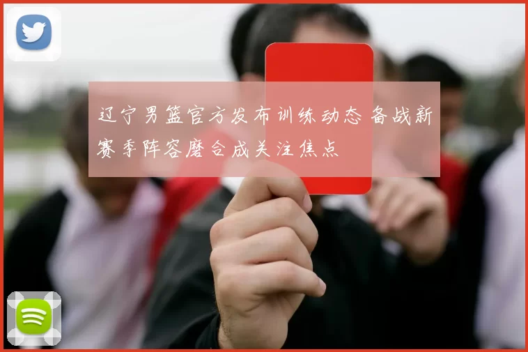 辽宁男篮官方发布训练动态 备战新赛季阵容磨合成关注焦点