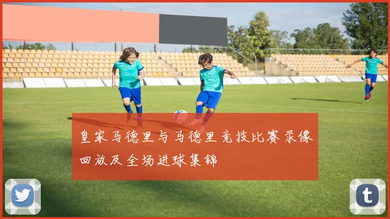 皇家马德里与马德里竞技比赛录像回放及全场进球集锦