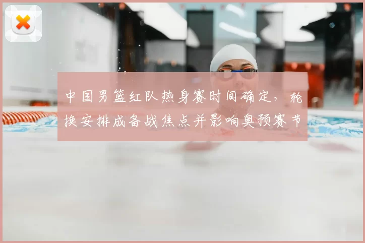 中国男篮红队热身赛时间确定,轮换安排成备战焦点并影响奥预赛节奏
