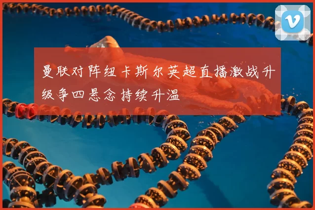 曼联对阵纽卡斯尔英超直播激战升级争四悬念持续升温