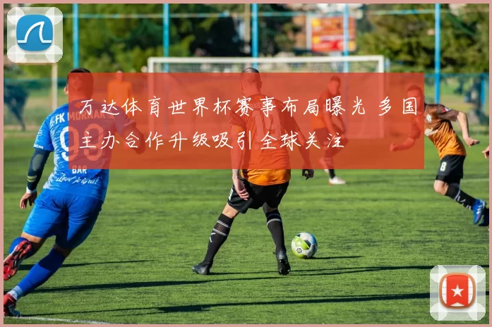 万达体育世界杯赛事布局曝光 多国主办合作升级吸引全球关注