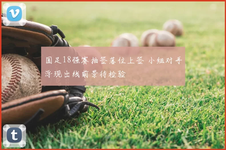 国足18强赛抽签落位上签 小组对手浮现出线前景待检验