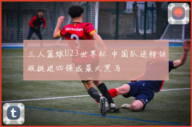 三人篮球U23世界杯 中国队逆转劲旅挺进四强成最大黑马