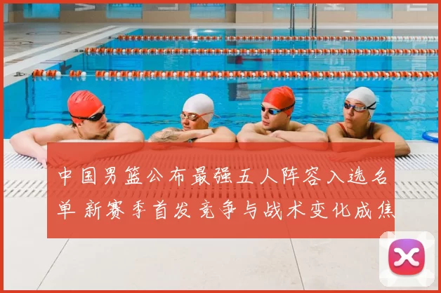 中国男篮公布最强五人阵容入选名单 新赛季首发竞争与战术变化成焦点
