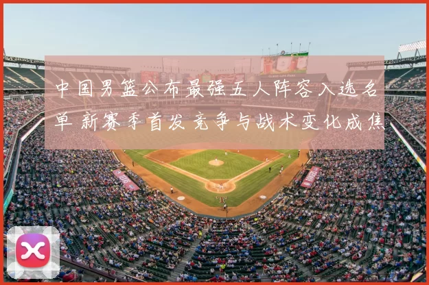 中国男篮公布最强五人阵容入选名单 新赛季首发竞争与战术变化成焦点