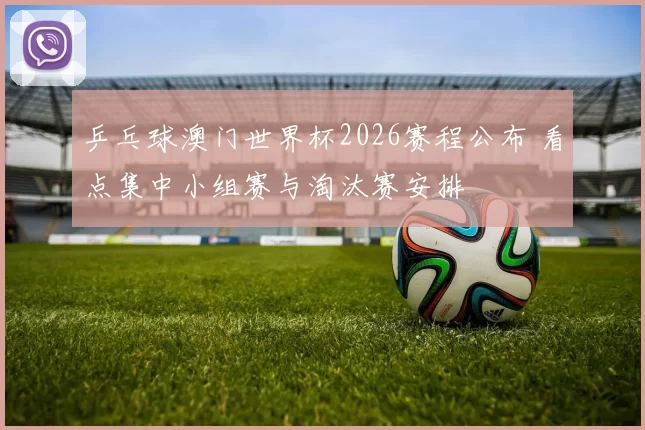 乒乓球澳门世界杯2026赛程公布 看点集中小组赛与淘汰赛安排