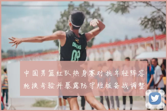 中国男篮红队热身赛对抗年轻阵容轮换考验并暴露防守短板备战调整方向