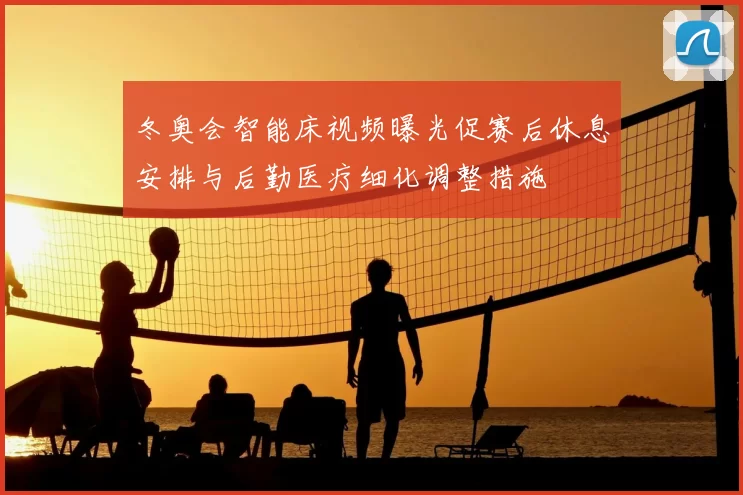 冬奥会智能床视频曝光促赛后休息安排与后勤医疗细化调整措施