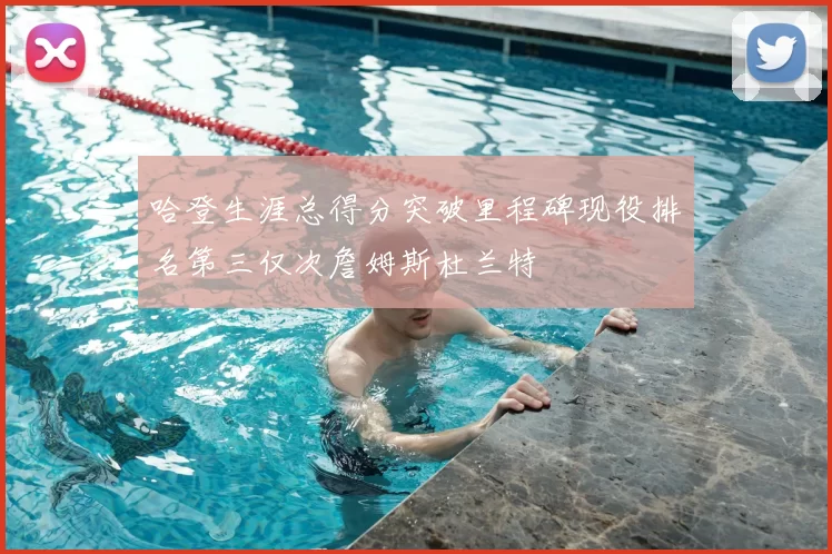 哈登生涯总得分突破里程碑现役排名第三仅次詹姆斯杜兰特