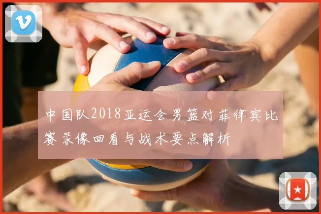 中国队2018亚运会男篮对菲律宾比赛录像回看与战术要点解析