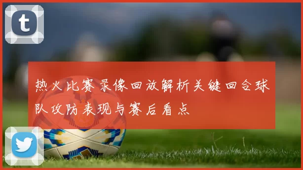 热火比赛录像回放解析关键回合球队攻防表现与赛后看点