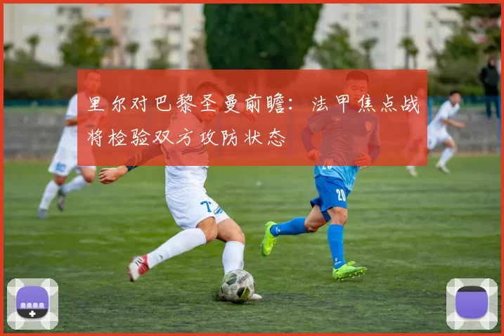 里尔对巴黎圣曼前瞻：法甲焦点战将检验双方攻防状态