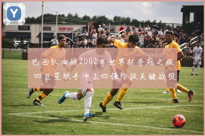 巴西队回顾2002年世界杯夺冠之旅 四巨星联手冲击四强阶段关键战役