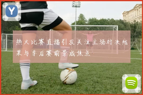 热火比赛直播引发关注主场对决结果与季后赛前景成焦点