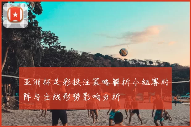 亚洲杯足彩投注策略解析小组赛对阵与出线形势影响分析