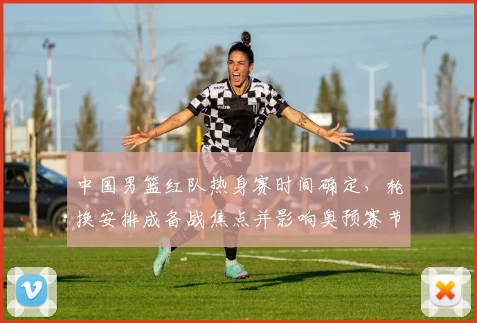 中国男篮红队热身赛时间确定,轮换安排成备战焦点并影响奥预赛节奏