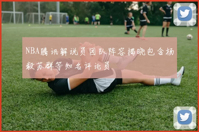 NBA腾讯解说员团队阵容揭晓包含杨毅苏群等知名评论员