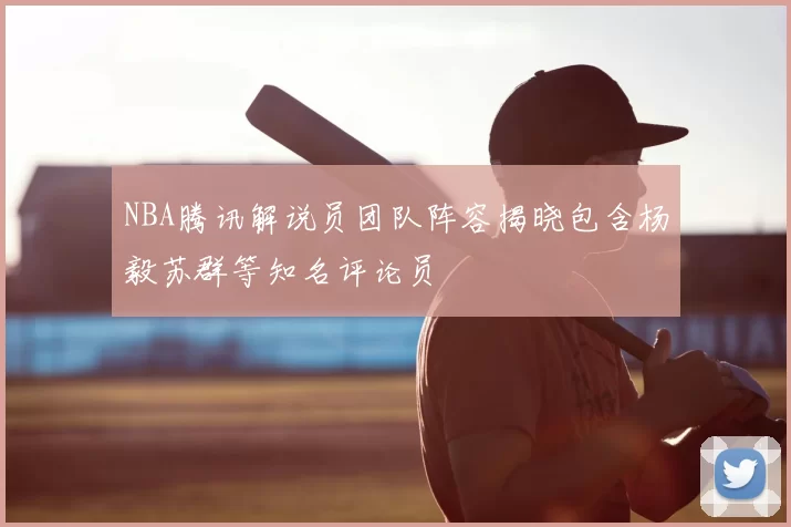 NBA腾讯解说员团队阵容揭晓包含杨毅苏群等知名评论员