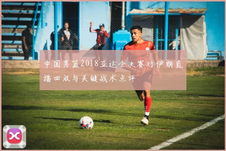 中国男篮2018亚运会决赛对伊朗直播回放与关键战术点评