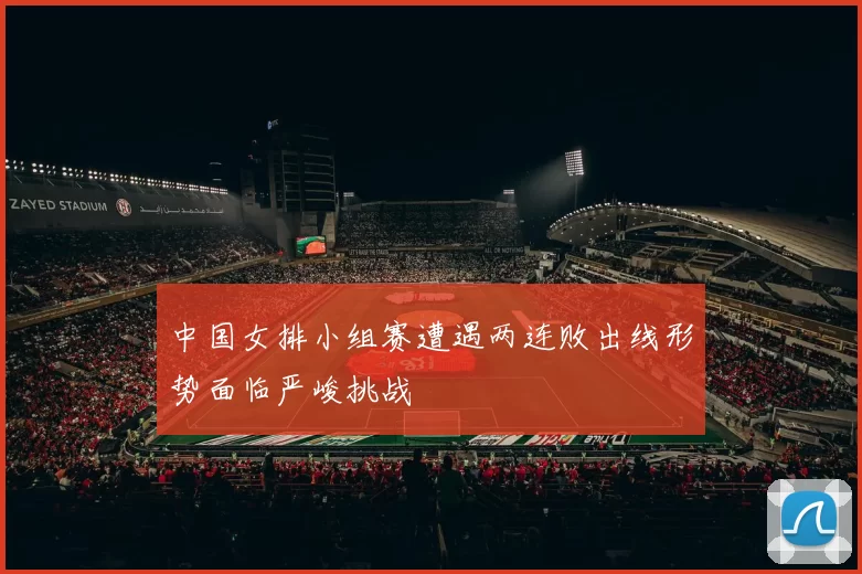 中国女排小组赛遭遇两连败出线形势面临严峻挑战