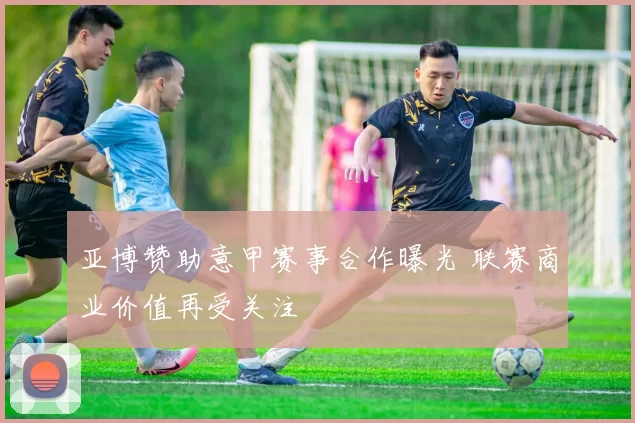 亚博赞助意甲赛事合作曝光 联赛商业价值再受关注