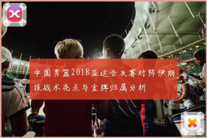 中国男篮2018亚运会决赛对阵伊朗技战术亮点与金牌归属分析