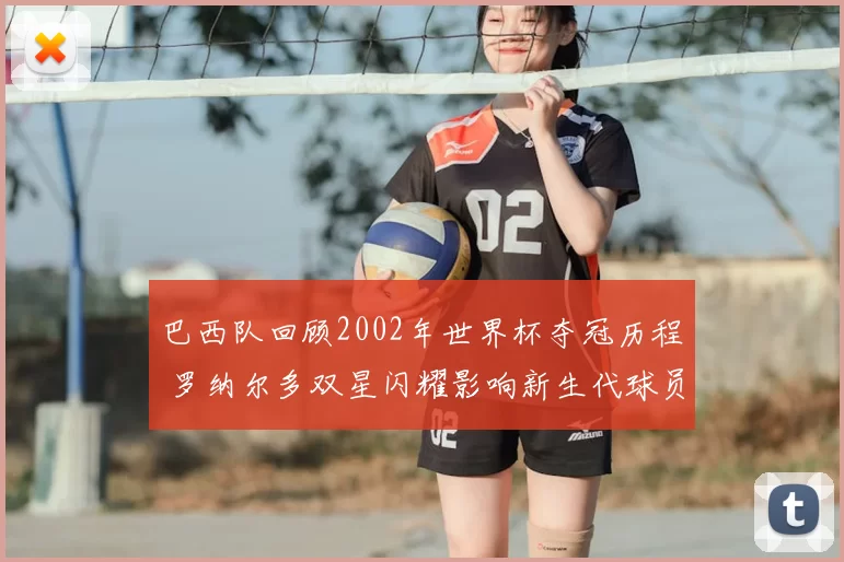 巴西队回顾2002年世界杯夺冠历程 罗纳尔多双星闪耀影响新生代球员