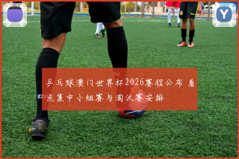 乒乓球澳门世界杯2026赛程公布 看点集中小组赛与淘汰赛安排