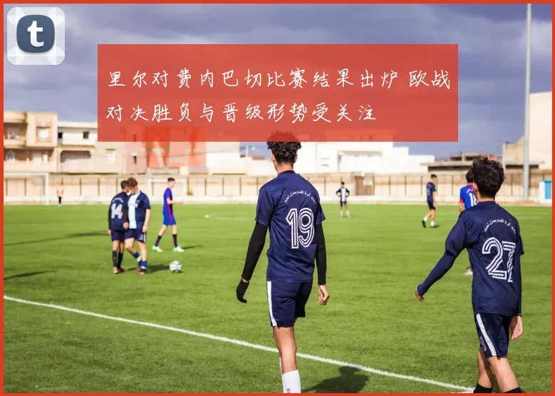 里尔对费内巴切比赛结果出炉 欧战对决胜负与晋级形势受关注