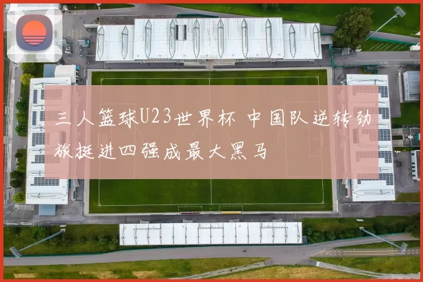 三人篮球U23世界杯 中国队逆转劲旅挺进四强成最大黑马