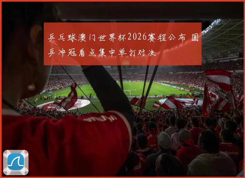 乒乓球澳门世界杯2026赛程公布 国乒冲冠看点集中单打对决