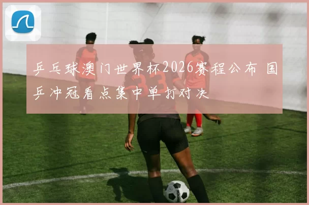 乒乓球澳门世界杯2026赛程公布 国乒冲冠看点集中单打对决