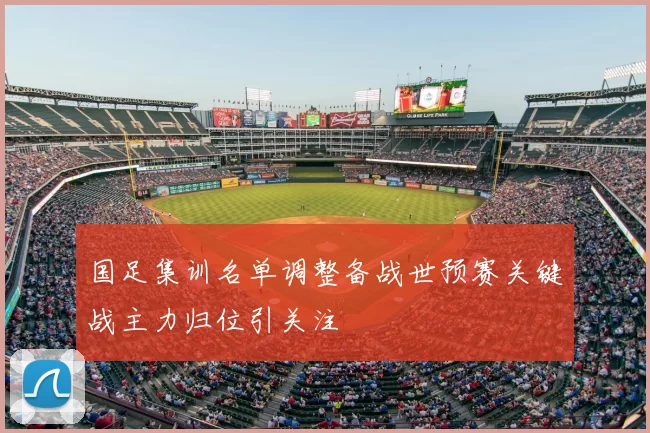 国足集训名单调整备战世预赛关键战主力归位引关注