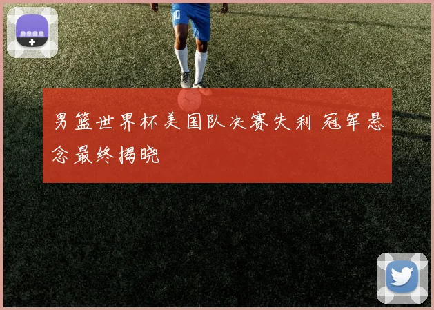男篮世界杯美国队决赛失利 冠军悬念最终揭晓