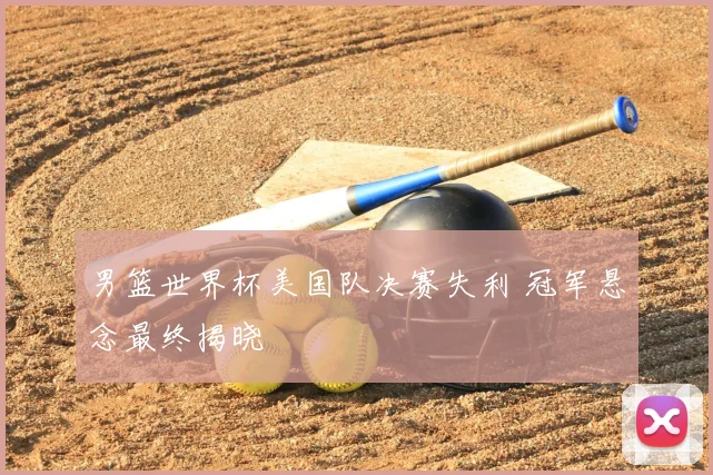男篮世界杯美国队决赛失利 冠军悬念最终揭晓