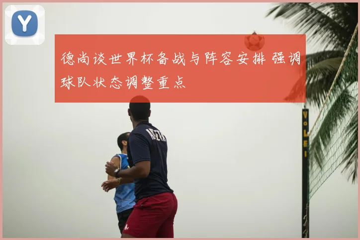 德尚谈世界杯备战与阵容安排 强调球队状态调整重点