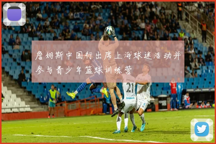 詹姆斯中国行出席上海球迷活动并参与青少年篮球训练营