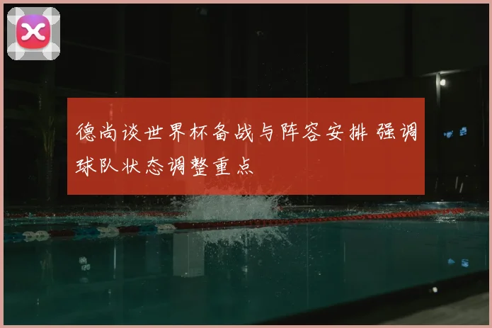 德尚谈世界杯备战与阵容安排 强调球队状态调整重点