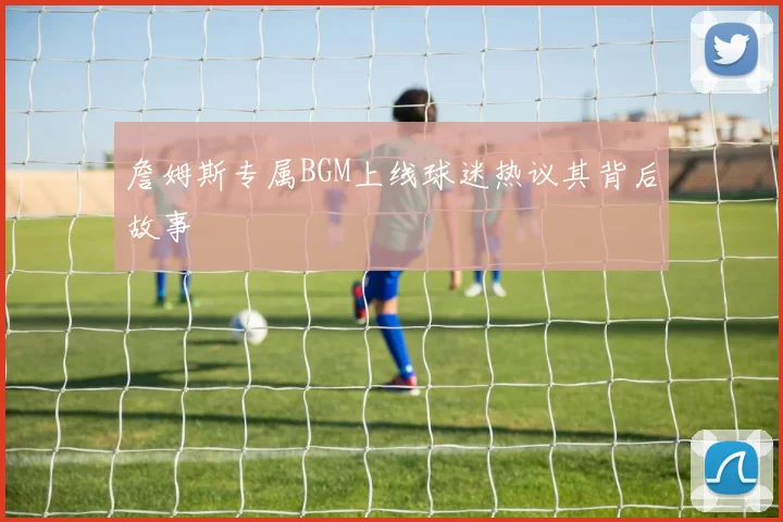 詹姆斯专属BGM上线球迷热议其背后故事