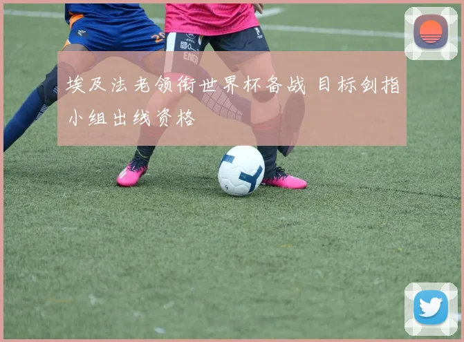 埃及法老领衔世界杯备战 目标剑指小组出线资格
