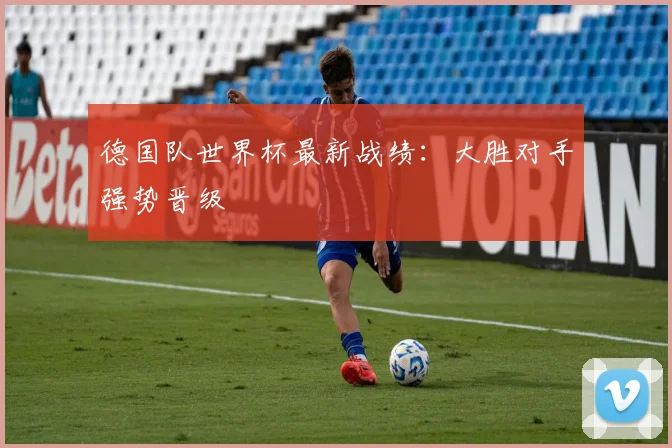 德国队世界杯最新战绩:大胜对手强势晋级