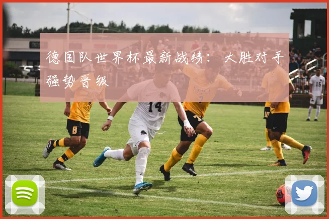 德国队世界杯最新战绩:大胜对手强势晋级